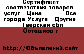 Сертификат соответствия товаров, услуг › Цена ­ 4 000 - Все города Услуги » Другие   . Тверская обл.,Осташков г.